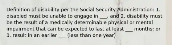 Definition of disability per the Social Security Administration: 1. disabled must be unable to engage in ___, and 2. disability must be the result of a medically determinable physical or mental impairment that can be expected to last at least ___ months; or 3. result in an earlier ___ (<a href='https://www.questionai.com/knowledge/k7BtlYpAMX-less-than' class='anchor-knowledge'>less than</a> one year)