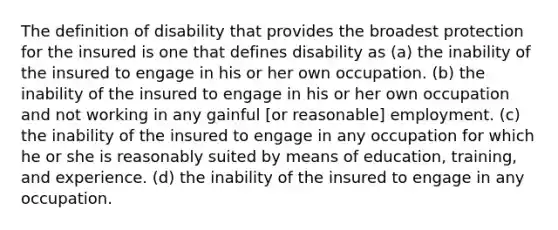 The definition of disability that provides the broadest protection for the insured is one that defines disability as (a) the inability of the insured to engage in his or her own occupation. (b) the inability of the insured to engage in his or her own occupation and not working in any gainful [or reasonable] employment. (c) the inability of the insured to engage in any occupation for which he or she is reasonably suited by means of education, training, and experience. (d) the inability of the insured to engage in any occupation.