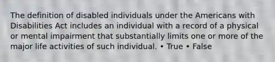 The definition of disabled individuals under the Americans with Disabilities Act includes an individual with a record of a physical or mental impairment that substantially limits one or more of the major life activities of such individual. • True • False