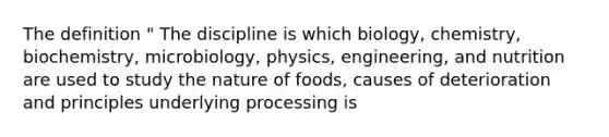 The definition " The discipline is which biology, chemistry, biochemistry, microbiology, physics, engineering, and nutrition are used to study the nature of foods, causes of deterioration and principles underlying processing is