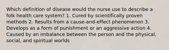 Which definition of disease would the nurse use to describe a folk health care system? 1. Cured by scientifically proven methods 2. Results from a cause-and-effect phenomenon 3. Develops as a form of punishment or an aggressive action 4. Caused by an imbalance between the person and the physical, social, and spiritual worlds