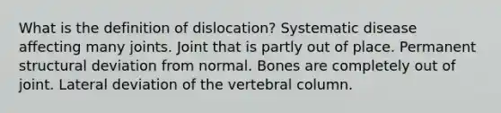 What is the definition of dislocation? Systematic disease affecting many joints. Joint that is partly out of place. Permanent structural deviation from normal. Bones are completely out of joint. Lateral deviation of the vertebral column.