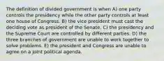 The definition of divided government is when A) one party controls the presidency while the other party controls at least one house of Congress. B) the vice president must cast the deciding vote as president of the Senate. C) the presidency and the Supreme Court are controlled by different parties. D) the three branches of government are unable to work together to solve problems. E) the president and Congress are unable to agree on a joint political agenda.