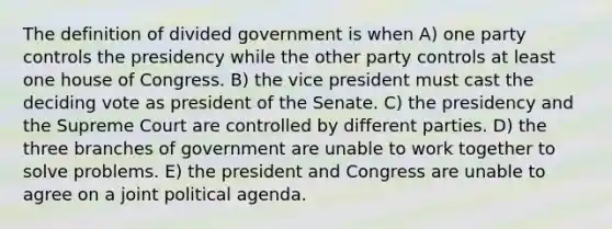 The definition of divided government is when A) one party controls the presidency while the other party controls at least one house of Congress. B) the vice president must cast the deciding vote as president of the Senate. C) the presidency and the Supreme Court are controlled by different parties. D) the three branches of government are unable to work together to solve problems. E) the president and Congress are unable to agree on a joint political agenda.