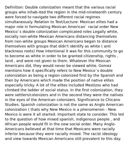 Definition: Double colonization meant that the various racial groups who inhab-ited the region in the mid-nineteenth century were forced to navigate two different racial regimes simultaneously. Relation to Text/Lecture: Mexican elites had a major role in formulating Mexican American` racial order New Mexico`s double colonization complicated roles Legally white, socially non-white Mexican Americans distancing themselves from non-white groups Mexican Americans began to distance themselves with groups that didn't identify as white ( anti blackness roots) How intentional it was for this community to go to become as white in order to be granted citizenship, rights , land , and were not given to them. Whatever the Mexican Americans did, they would never be viewed white. Gomez mentions how it specifically refers to New Mexico`s double colonization as being a region colonized first by the Spanish and then by Americans which made the position of native elites especially tricky. A lot of the elites included Mestizos who had climbed the ladder of social status. In the first colonization, they were settlers/colonizers and in the second they were the natives in the eyes of the American colonizers. Significance to Chicano Studies: Spanish colonization is not the same as Anglo American colonization ( thats why New Mexico is a phenomenon - New Mexico is were it all started. Important state to consider. This led to the question of how mixed spanish, indigenous people , and African people would fit in the new social order. Many Anglo-Americans believed at that time that Mexicans were racially inferior because they were racially mixed. The racist ideology and view towards Mexican Americans still prevalent to this day.