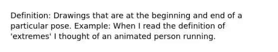 Definition: Drawings that are at the beginning and end of a particular pose. Example: When I read the definition of 'extremes' I thought of an animated person running.