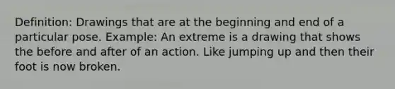 Definition: Drawings that are at the beginning and end of a particular pose. Example: An extreme is a drawing that shows the before and after of an action. Like jumping up and then their foot is now broken.