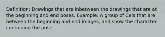 Definition: Drawings that are inbetween the drawings that are at the beginning and end poses. Example: A group of Cels that are between the beginning and end images, and show the character continuing the pose.