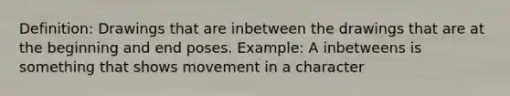 Definition: Drawings that are inbetween the drawings that are at the beginning and end poses. Example: A inbetweens is something that shows movement in a character