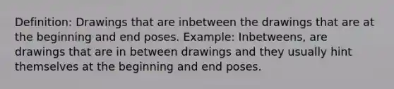 Definition: Drawings that are inbetween the drawings that are at the beginning and end poses. Example: Inbetweens, are drawings that are in between drawings and they usually hint themselves at the beginning and end poses.