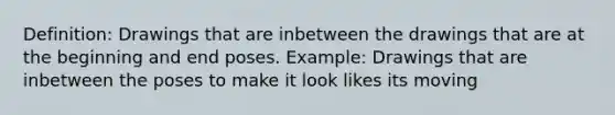 Definition: Drawings that are inbetween the drawings that are at the beginning and end poses. Example: Drawings that are inbetween the poses to make it look likes its moving