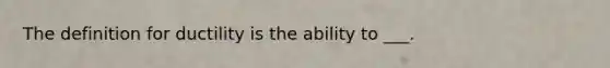 The definition for ductility is the ability to ___.