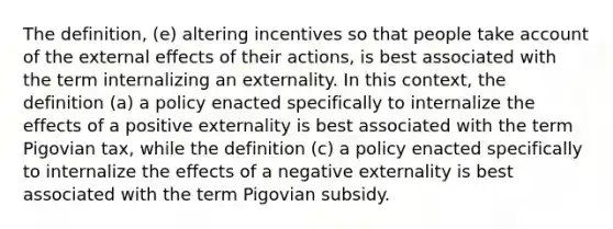 The definition, (e) altering incentives so that people take account of the external effects of their actions, is best associated with the term internalizing an externality. In this context, the definition (a) a policy enacted specifically to internalize the effects of a positive externality is best associated with the term Pigovian tax, while the definition (c) a policy enacted specifically to internalize the effects of a negative externality is best associated with the term Pigovian subsidy.