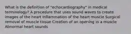 What is the definition of "echocardiography" in medical terminology? A procedure that uses sound waves to create images of the heart Inflammation of the heart muscle Surgical removal of muscle tissue Creation of an opening in a muscle Abnormal heart sounds