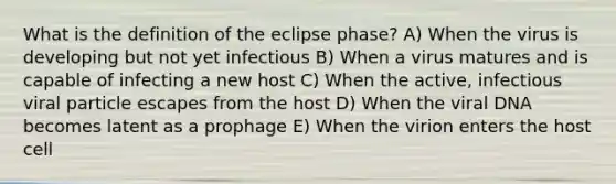 What is the definition of the eclipse phase? A) When the virus is developing but not yet infectious B) When a virus matures and is capable of infecting a new host C) When the active, infectious viral particle escapes from the host D) When the viral DNA becomes latent as a prophage E) When the virion enters the host cell