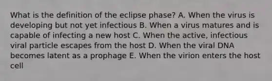 What is the definition of the eclipse phase? A. When the virus is developing but not yet infectious B. When a virus matures and is capable of infecting a new host C. When the active, infectious viral particle escapes from the host D. When the viral DNA becomes latent as a prophage E. When the virion enters the host cell