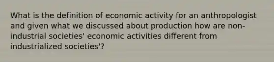 What is the definition of economic activity for an anthropologist and given what we discussed about production how are non-industrial societies' economic activities different from industrialized societies'?