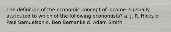 The definition of the economic concept of income is usually attributed to which of the following economists? a. J. R. Hicks b. Paul Samuelson c. Ben Bernanke d. Adam Smith