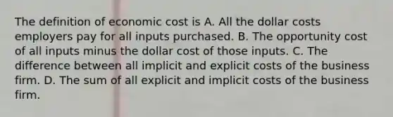 The definition of economic cost is A. All the dollar costs employers pay for all inputs purchased. B. The opportunity cost of all inputs minus the dollar cost of those inputs. C. The difference between all implicit and explicit costs of the business firm. D. The sum of all explicit and implicit costs of the business firm.