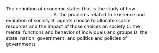 The definition of economic states that is the study of how ____________________. A. the problems related to existence and evolution of society B. agents choose to allocate scarce resources and the impact of those choices on society C. the mental functions and behavior of individuals and groups D. the state, nation, government, and politics and policies of governments