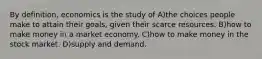 By definition, economics is the study of A)the choices people make to attain their goals, given their scarce resources. B)how to make money in a market economy. C)how to make money in the stock market. D)supply and demand.