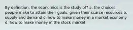 By definition, the economics is the study of? a. the choices people make to attain their goals, given their scarce resources b. supply and demand c. how to make money in a market economy d. how to make money in the stock market