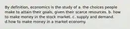 By definition, economics is the study of a. the choices people make to attain their goals, given their scarce resources. b. how to make money in the stock market. c. supply and demand. d.how to make money in a market economy.