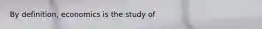 By​ definition, economics is the study of