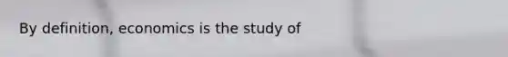 By​ definition, economics is the study of