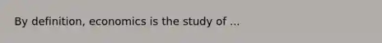 By definition, economics is the study of ...