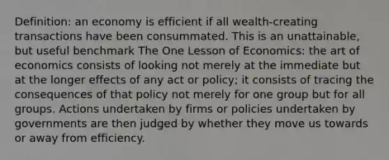 Definition: an economy is efficient if all wealth-creating transactions have been consummated. This is an unattainable, but useful benchmark The One Lesson of Economics: the art of economics consists of looking not merely at the immediate but at the longer effects of any act or policy; it consists of tracing the consequences of that policy not merely for one group but for all groups. Actions undertaken by firms or policies undertaken by governments are then judged by whether they move us towards or away from efficiency.