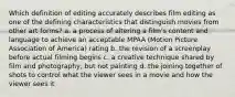 Which definition of editing accurately describes film editing as one of the defining characteristics that distinguish movies from other art forms? a. a process of altering a film's content and language to achieve an acceptable MPAA (Motion Picture Association of America) rating b. the revision of a screenplay before actual filming begins c. a creative technique shared by film and photography, but not painting d. the joining together of shots to control what the viewer sees in a movie and how the viewer sees it