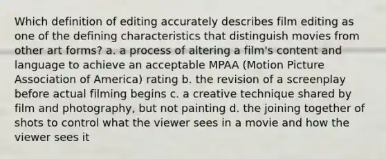 Which definition of editing accurately describes film editing as one of the defining characteristics that distinguish movies from other art forms? a. a process of altering a film's content and language to achieve an acceptable MPAA (Motion Picture Association of America) rating b. the revision of a screenplay before actual filming begins c. a creative technique shared by film and photography, but not painting d. the joining together of shots to control what the viewer sees in a movie and how the viewer sees it