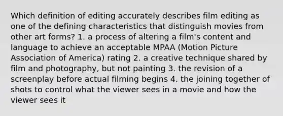 Which definition of editing accurately describes film editing as one of the defining characteristics that distinguish movies from other art forms? 1. a process of altering a film's content and language to achieve an acceptable MPAA (Motion Picture Association of America) rating 2. a creative technique shared by film and photography, but not painting 3. the revision of a screenplay before actual filming begins 4. the joining together of shots to control what the viewer sees in a movie and how the viewer sees it