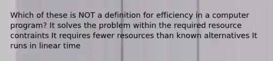 Which of these is NOT a definition for efficiency in a computer program? It solves the problem within the required resource contraints It requires fewer resources than known alternatives It runs in linear time