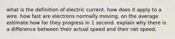 what is the definition of electric current. how does it apply to a wire. how fast are electrons normally moving. on the average estimate how far they progress in 1 second. explain why there is a difference between their actual speed and their net speed.