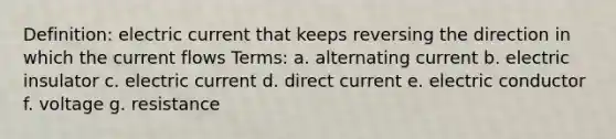 Definition: electric current that keeps reversing the direction in which the current flows Terms: a. alternating current b. electric insulator c. electric current d. direct current e. electric conductor f. voltage g. resistance