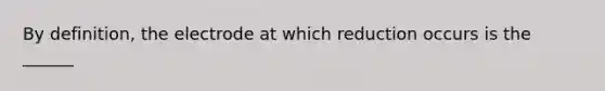 By definition, the electrode at which reduction occurs is the ______