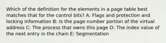 Which of the definition for the elements in a page table best matches that for the control bits? A: Flags and protection and locking information B: Is the page number portion of the virtual address C: The process that owns this page D: The index value of the next entry in the chain E: Segmentation