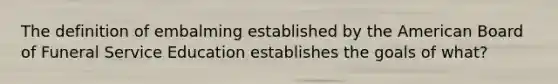 The definition of embalming established by the American Board of Funeral Service Education establishes the goals of what?