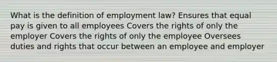 What is the definition of employment law? Ensures that equal pay is given to all employees Covers the rights of only the employer Covers the rights of only the employee Oversees duties and rights that occur between an employee and employer