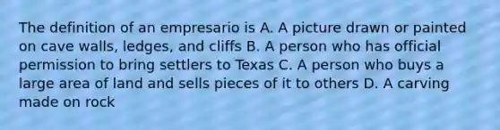 The definition of an empresario is A. A picture drawn or painted on cave walls, ledges, and cliffs B. A person who has official permission to bring settlers to Texas C. A person who buys a large area of land and sells pieces of it to others D. A carving made on rock