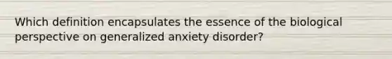 Which definition encapsulates the essence of the biological perspective on generalized anxiety disorder?