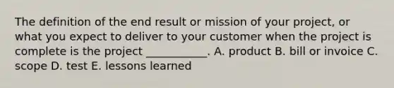 The definition of the end result or mission of your project, or what you expect to deliver to your customer when the project is complete is the project ___________. A. product B. bill or invoice C. scope D. test E. lessons learned