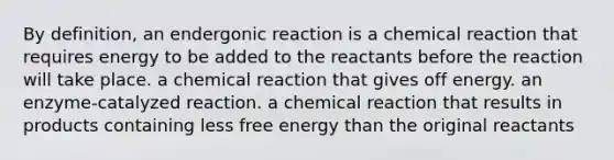 By definition, an endergonic reaction is a chemical reaction that requires energy to be added to the reactants before the reaction will take place. a chemical reaction that gives off energy. an enzyme-catalyzed reaction. a chemical reaction that results in products containing less free energy than the original reactants