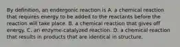 By definition, an endergonic reaction is A. a chemical reaction that requires energy to be added to the reactants before the reaction will take place. B. a chemical reaction that gives off energy. C. an enzyme-catalyzed reaction. D. a chemical reaction that results in products that are identical in structure.