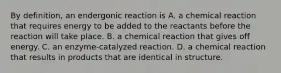 By definition, an endergonic reaction is A. a chemical reaction that requires energy to be added to the reactants before the reaction will take place. B. a chemical reaction that gives off energy. C. an enzyme-catalyzed reaction. D. a chemical reaction that results in products that are identical in structure.