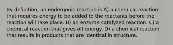 By definition, an endergonic reaction is A) a chemical reaction that requires energy to be added to the reactants before the reaction will take place. B) an enzyme-catalyzed reaction. C) a chemical reaction that gives off energy. D) a chemical reaction that results in products that are identical in structure.