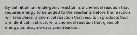 By definition, an endergonic reaction is a chemical reaction that requires energy to be added to the reactants before the reaction will take place. a chemical reaction that results in products that are identical in structure. a chemical reaction that gives off energy. an enzyme-catalyzed reaction.