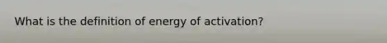 What is the definition of energy of activation?